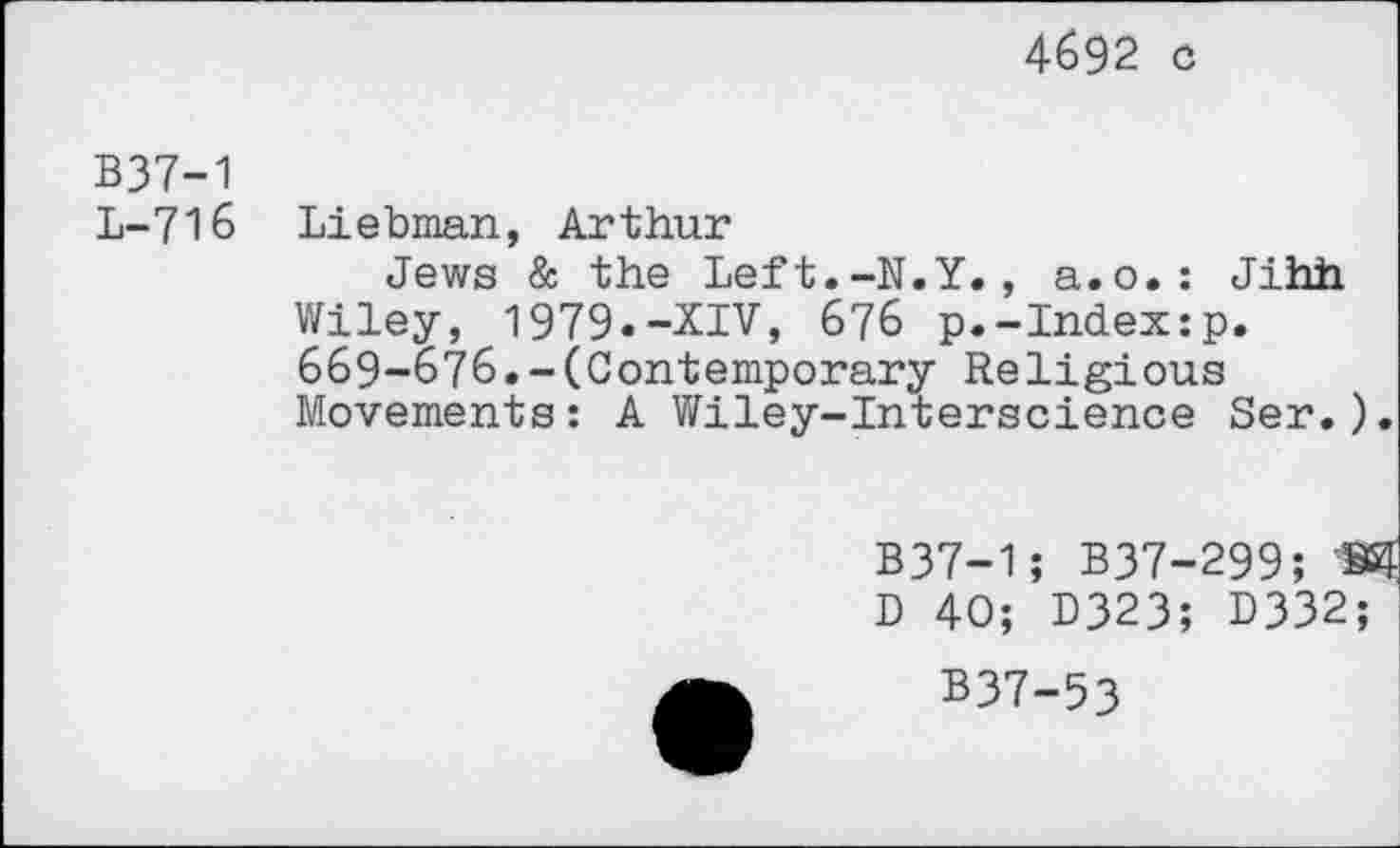 ﻿4692 c
B37-1
L-716 Liebman, Arthur
Jews & the Left.-N.Y., a.o.: Jihh Wiley, 1979.-XIV, 676 p.-Index:p. 669-676.-(Contemporary Religious Movements: A Wiley-Interscience Ser.).
B37-1; B37-299; 8 D 40; D323; 0332;
B37-53